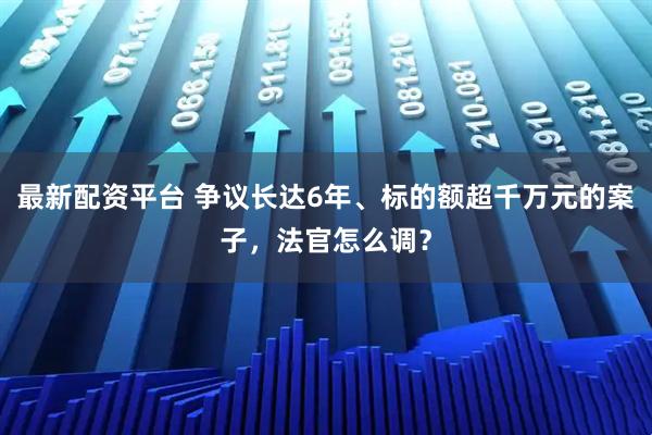 最新配资平台 争议长达6年、标的额超千万元的案子，法官怎么调？