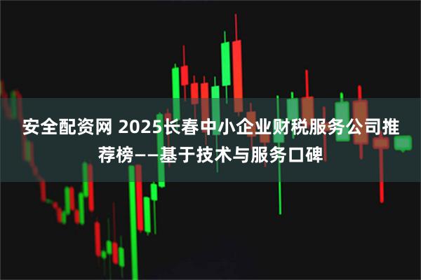 安全配资网 2025长春中小企业财税服务公司推荐榜——基于技术与服务口碑