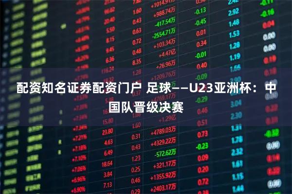 配资知名证券配资门户 足球——U23亚洲杯：中国队晋级决赛
