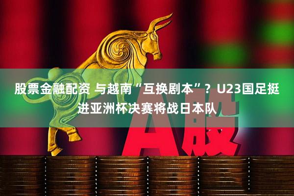股票金融配资 与越南“互换剧本”？U23国足挺进亚洲杯决赛将战日本队