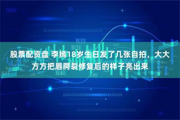 股票配资盘 李嫣18岁生日发了几张自拍，大大方方把唇腭裂修复后的样子亮出来