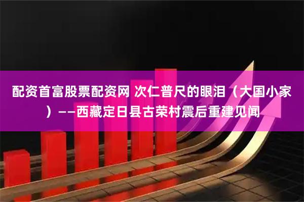 配资首富股票配资网 次仁普尺的眼泪（大国小家）——西藏定日县古荣村震后重建见闻