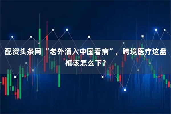 配资头条网 “老外涌入中国看病”，跨境医疗这盘棋该怎么下？