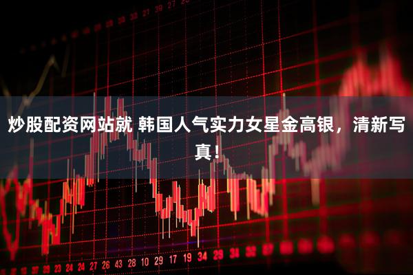 炒股配资网站就 韩国人气实力女星金高银，清新写真！