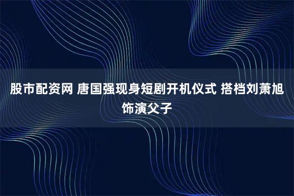 股市配资网 唐国强现身短剧开机仪式 搭档刘萧旭饰演父子