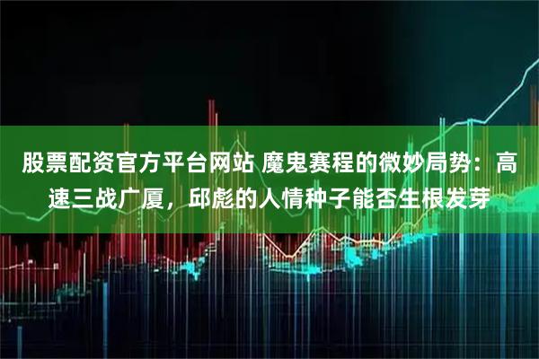 股票配资官方平台网站 魔鬼赛程的微妙局势：高速三战广厦，邱彪的人情种子能否生根发芽