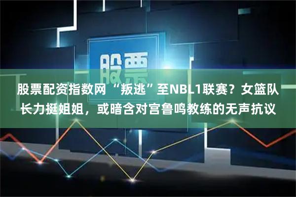 股票配资指数网 “叛逃”至NBL1联赛？女篮队长力挺姐姐，或暗含对宫鲁鸣教练的无声抗议
