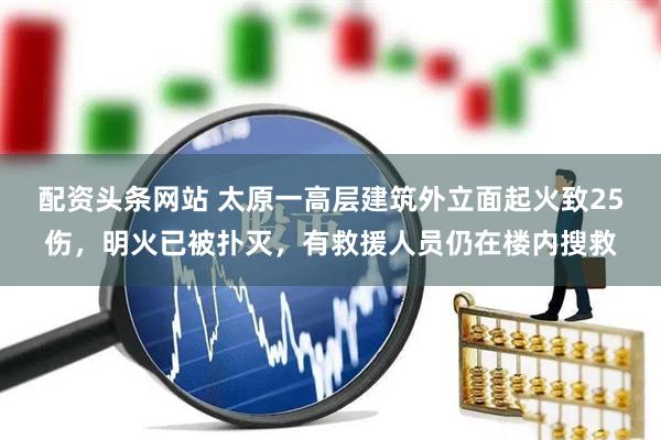 配资头条网站 太原一高层建筑外立面起火致25伤，明火已被扑灭，有救援人员仍在楼内搜救