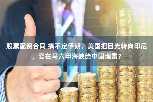 股票配资合同 搞不定伊朗，美国把目光转向印尼，要在马六甲海峡给中国埋雷？